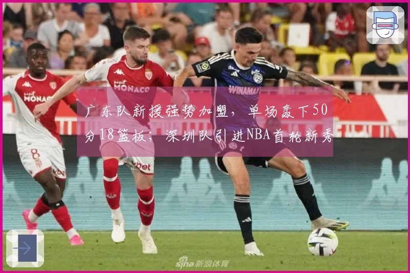 广东队新援强势加盟，单场轰下50分18篮板；深圳队引进NBA首轮新秀