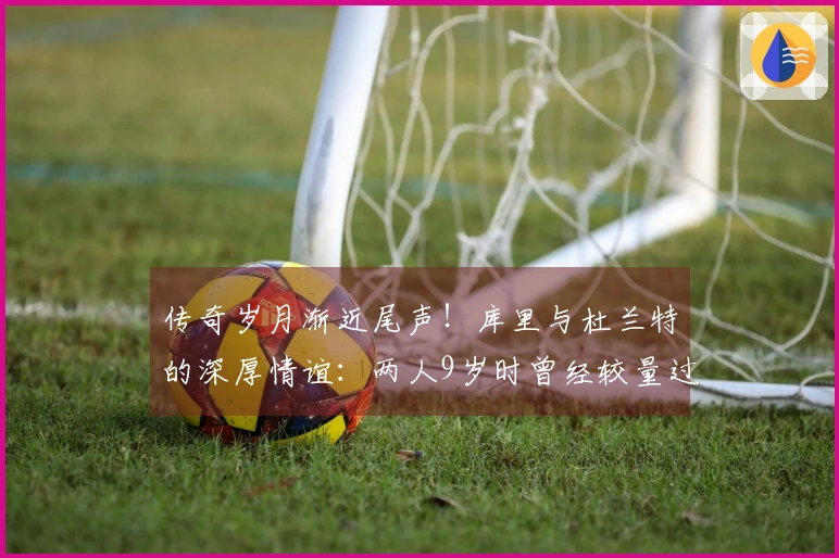 传奇岁月渐近尾声！库里与杜兰特的深厚情谊：两人9岁时曾经较量过