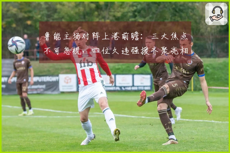 鲁能主场对阵上港前瞻：三大焦点不可忽视，四位久违强援齐聚亮相