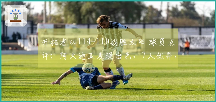 开拓者以114-110战胜太阳 球员点评：阿夫迪亚表现出色，7人优异，2人状态不佳