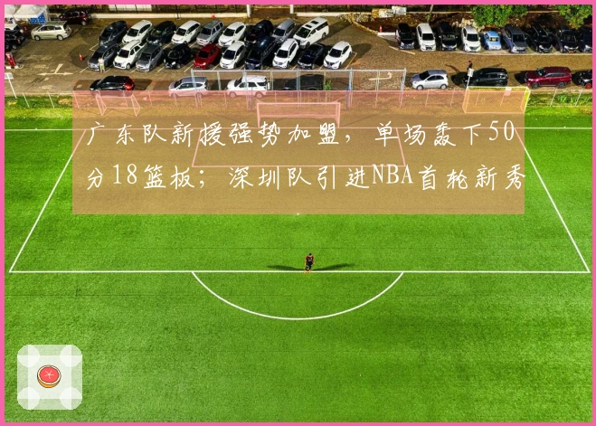 广东队新援强势加盟，单场轰下50分18篮板；深圳队引进NBA首轮新秀