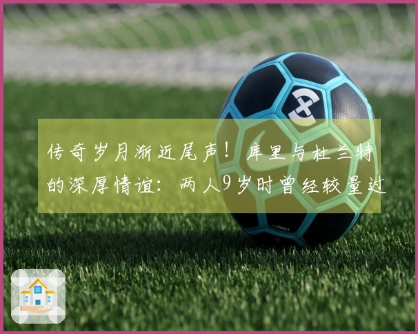 传奇岁月渐近尾声！库里与杜兰特的深厚情谊：两人9岁时曾经较量过