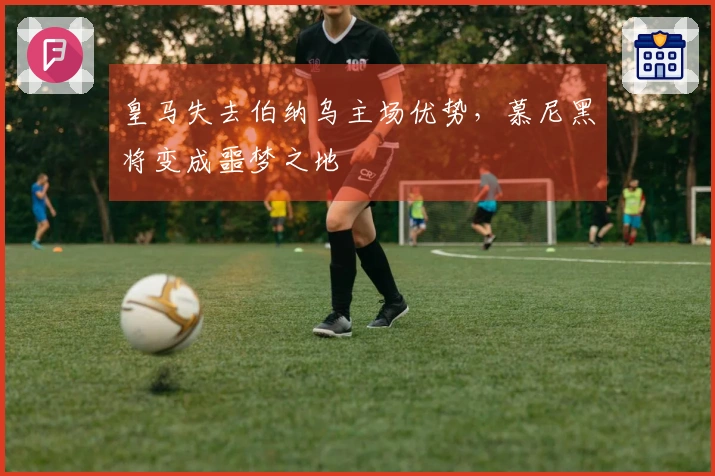 皇马失去伯纳乌主场优势，慕尼黑将变成噩梦之地