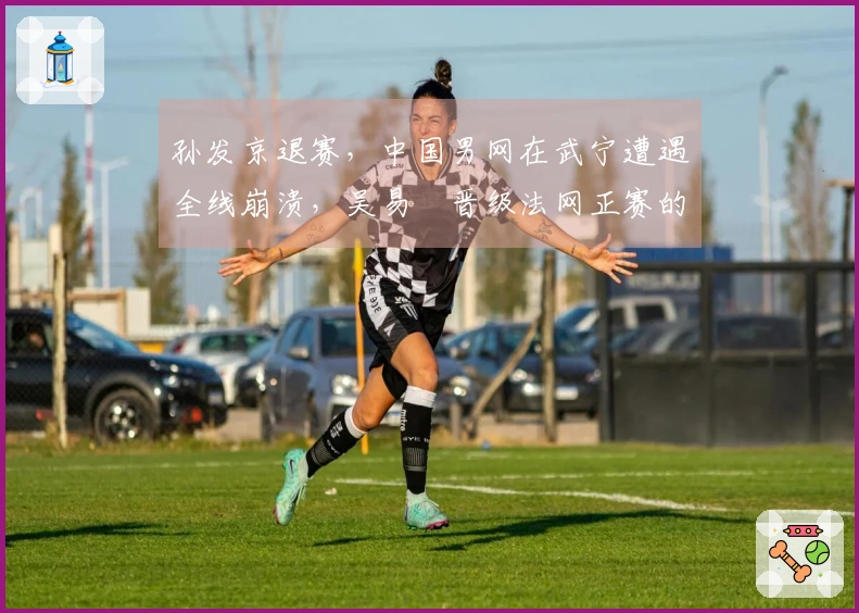 孙发京退赛，中国男网在武宁遭遇全线崩溃，吴易昺晋级法网正赛的前景如何？