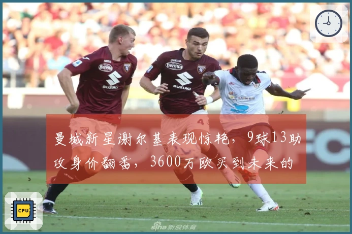 曼城新星谢尔基表现惊艳，9球13助攻身价翻番，3600万欧买到未来的德布劳内