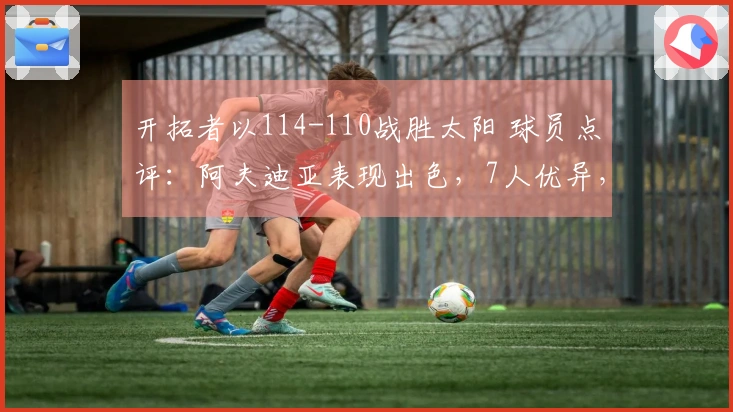 开拓者以114-110战胜太阳 球员点评：阿夫迪亚表现出色，7人优异，2人状态不佳