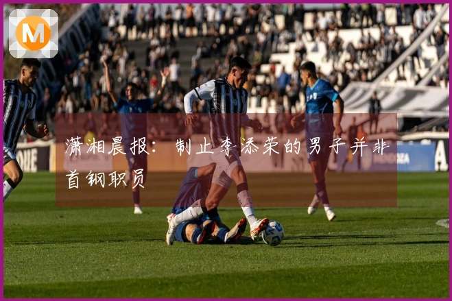 潇湘晨报：制止李添荣的男子并非首钢职员