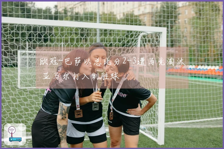 欧冠-巴萨以总比分2-3遭马竞淘汰 亚马尔打入制胜球