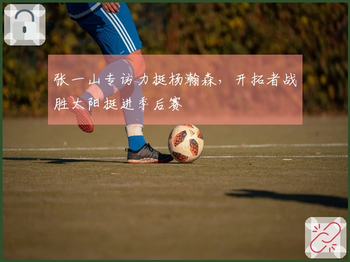 张一山专访力挺杨瀚森，开拓者战胜太阳挺进季后赛