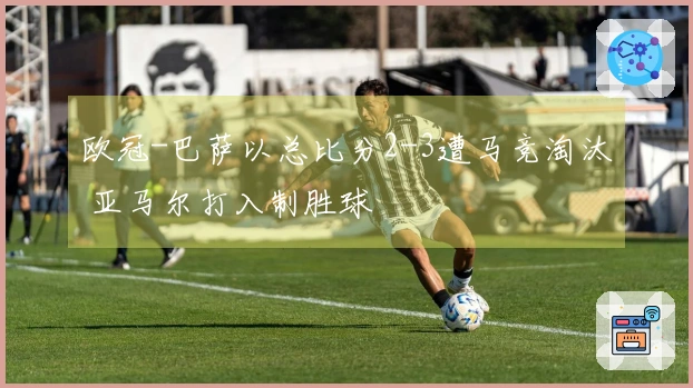 欧冠-巴萨以总比分2-3遭马竞淘汰 亚马尔打入制胜球
