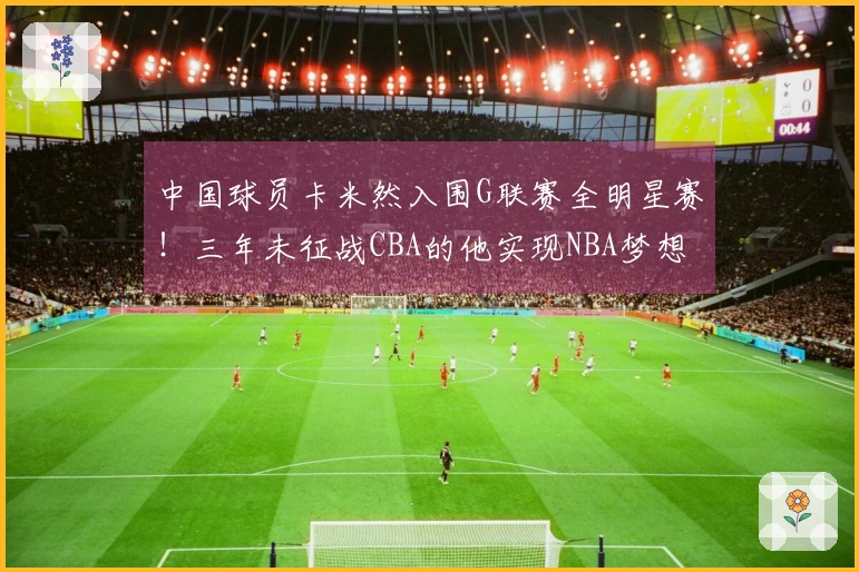中国球员卡米然入围G联赛全明星赛！三年未征战CBA的他实现NBA梦想