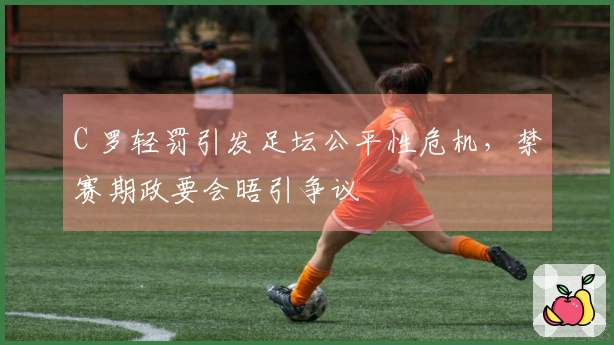 C 罗轻罚引发足坛公平性危机，禁赛期政要会晤引争议