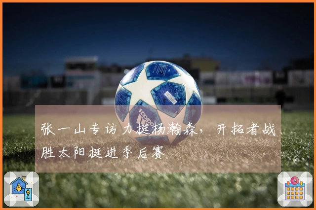 张一山专访力挺杨瀚森，开拓者战胜太阳挺进季后赛