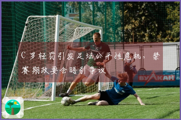 C 罗轻罚引发足坛公平性危机，禁赛期政要会晤引争议
