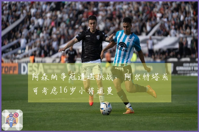 阿森纳争冠遭遇挑战，阿尔特塔或可考虑16岁小将道曼