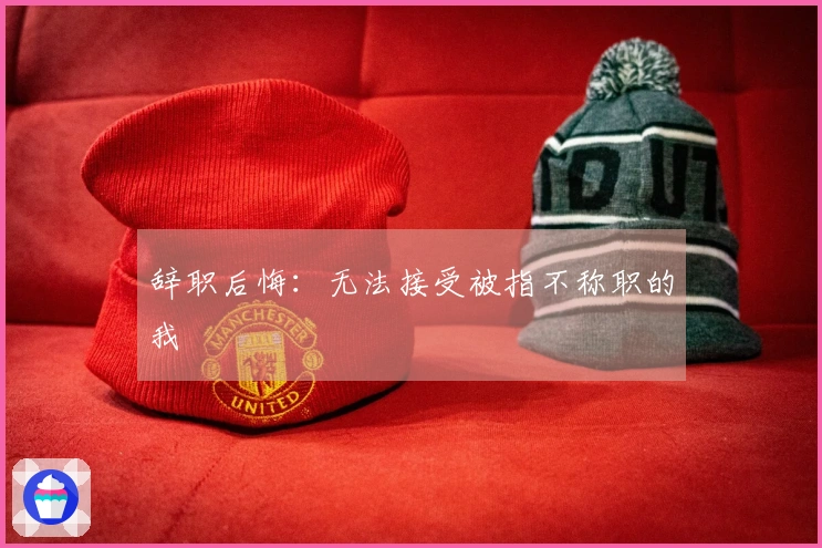 辞职后悔：无法接受被指不称职的我